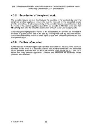 The Guide to the NEBOSH International General Certificate in Occupational Health
and Safety (November 2014 specification)
© NEBOSH 2016 53
4.3.5 Submission of completed work
The accredited course provider should advise the candidate of the latest date by which the
completed practical application documents must be received by the accredited course
provider for marking. It is the responsibility of the accredited course provider to ensure that
the results of the practical application (unit GC3) are available to NEBOSH by no later than
15 working days after the date of the examination for IGC1 and/or GC2 as appropriate.
Candidates planning to post their reports to the accredited course provider are reminded of
the need to guard against loss in the post by sending their work by trackable delivery.
Candidates are therefore advised to retain copies of both their completed proforma and final
management report.
4.3.6 Further information
Further detailed information regarding the practical application unit including forms and mark
schemes can be found in a separate guidance document for candidates and accredited
course providers available from the NEBOSH website (www.nebosh.org.uk): “Unit GC3:
Health and safety practical application: Guidance and information for accredited course
providers and candidates”.
 
