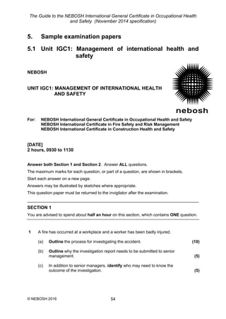 The Guide to the NEBOSH International General Certificate in Occupational Health
and Safety (November 2014 specification)
© NEBOSH 2016 54
5. Sample examination papers
5.1 Unit IGC1: Management of international health and
safety
NEBOSH
UNIT IGC1: MANAGEMENT OF INTERNATIONAL HEALTH
AND SAFETY
For: NEBOSH International General Certificate in Occupational Health and Safety
NEBOSH International Certificate in Fire Safety and Risk Management
NEBOSH International Certificate in Construction Health and Safety
[DATE]
2 hours, 0930 to 1130
Answer both Section 1 and Section 2. Answer ALL questions.
The maximum marks for each question, or part of a question, are shown in brackets.
Start each answer on a new page.
Answers may be illustrated by sketches where appropriate.
This question paper must be returned to the invigilator after the examination.
SECTION 1
You are advised to spend about half an hour on this section, which contains ONE question.
1 A fire has occurred at a workplace and a worker has been badly injured.
(a) Outline the process for investigating the accident. (10)
(b) Outline why the investigation report needs to be submitted to senior
management. (5)
(c) In addition to senior managers, identify who may need to know the
outcome of the investigation. (5)
 