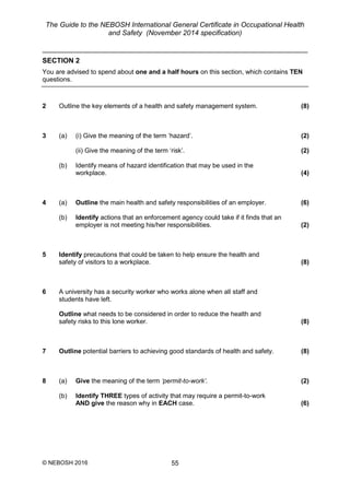 The Guide to the NEBOSH International General Certificate in Occupational Health
and Safety (November 2014 specification)
© NEBOSH 2016 55
SECTION 2
You are advised to spend about one and a half hours on this section, which contains TEN
questions.
2 Outline the key elements of a health and safety management system. (8)
3 (a) (i) Give the meaning of the term ‘hazard’. (2)
(ii) Give the meaning of the term ‘risk’. (2)
(b) Identify means of hazard identification that may be used in the
workplace. (4)
4 (a) Outline the main health and safety responsibilities of an employer. (6)
(b) Identify actions that an enforcement agency could take if it finds that an
employer is not meeting his/her responsibilities. (2)
5 Identify precautions that could be taken to help ensure the health and
safety of visitors to a workplace. (8)
6 A university has a security worker who works alone when all staff and
students have left.
Outline what needs to be considered in order to reduce the health and
safety risks to this lone worker. (8)
7 Outline potential barriers to achieving good standards of health and safety. (8)
8 (a) Give the meaning of the term ‘permit-to-work’. (2)
(b) Identify THREE types of activity that may require a permit-to-work
AND give the reason why in EACH case. (6)
 