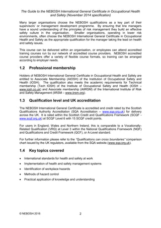 The Guide to the NEBOSH International General Certificate in Occupational Health
and Safety (November 2014 specification)
© NEBOSH 2016 2
Many larger organisations choose the NEBOSH qualifications as a key part of their
supervisors’ or management development programme. By ensuring that line managers
have a sound understanding of the principles of risk management they build an effective
safety culture in the organisation. Smaller organisations, operating in lower risk
environments, often choose the NEBOSH International General Certificate in Occupational
Health and Safety as the appropriate qualification for the manager taking the lead on health
and safety issues.
This course can be delivered within an organisation, or employees can attend accredited
training courses run by our network of accredited course providers. NEBOSH accredited
course providers offer a variety of flexible course formats, so training can be arranged
according to employer needs.
1.2 Professional membership
Holders of NEBOSH International General Certificate in Occupational Health and Safety are
entitled to Associate Membership (AIOSH) of the Institution of Occupational Safety and
Health (IOSH). The qualification also meets the academic requirements for Technical
membership (Tech IOSH) of the Institute of Occupational Safety and Health (IOSH –
www.iosh.co.uk) and Associate membership (AIIRSM) of the International Institute of Risk
and Safety Management (IIRSM – www.iirsm.org).
1.3 Qualification level and UK accreditation
The NEBOSH International General Certificate is accredited and credit rated by the Scottish
Qualifications Authority Accreditation (SQA Accreditation – www.sqa.org.uk) for delivery
across the UK. It is rated within the Scottish Credit and Qualifications Framework (SCQF -
www.scqf.org.uk) at SCQF Level 6 with 15 SCQF credit points.
For users in England, Wales and Northern Ireland, this is comparable to a Vocationally-
Related Qualification (VRQ) at Level 3 within the National Qualifications Framework (NQF)
and Qualifications and Credit Framework (QCF), or A-Level standard.
For further information please refer to the “Qualifications can cross boundaries” comparison
chart issued by the UK regulators, available from the SQA website (www.sqa.org.uk).
1.4 Key topics covered
 International standards for health and safety at work
 Implementation of health and safety management systems
 Identification of workplace hazards
 Methods of hazard control
 Practical application of knowledge and understanding
 