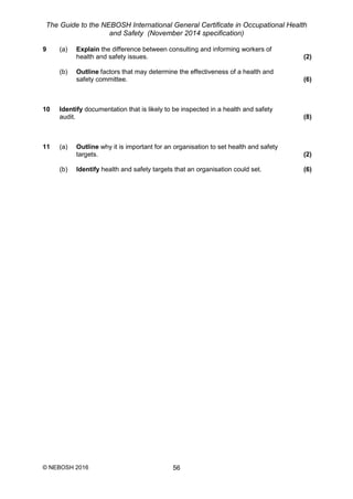 The Guide to the NEBOSH International General Certificate in Occupational Health
and Safety (November 2014 specification)
© NEBOSH 2016 56
9 (a) Explain the difference between consulting and informing workers of
health and safety issues. (2)
(b) Outline factors that may determine the effectiveness of a health and
safety committee. (6)
10 Identify documentation that is likely to be inspected in a health and safety
audit. (8)
11 (a) Outline why it is important for an organisation to set health and safety
targets. (2)
(b) Identify health and safety targets that an organisation could set. (6)
 