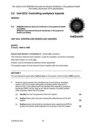 The Guide to the NEBOSH International General Certificate in Occupational Health
and Safety (November 2014 specification)
© NEBOSH 2016 57
5.2 Unit GC2: Controlling workplace hazards
NEBOSH
For: NEBOSH National General Certificate in Occupational Health
and Safety
NEBOSH International General Certificate in Occupational
Health and Safety
UNIT GC2: CONTROLLING WORKPLACE HAZARDS
[DATE]
2 hours, 1400 to 1600
Answer both Section 1 and Section 2. Answer ALL questions.
The maximum marks for each question, or part of a question, are shown in brackets.
Start each answer on a new page.
Answers may be illustrated by sketches where appropriate.
This question paper must be returned to the invigilator after the examination.
SECTION 1
You are advised to spend about half an hour on this section, which contains ONE question.
1 Airborne measurements have identified that a local exhaust ventilation
system (LEV) is no longer adequately controlling worker exposure to
airborne dust. A risk assessment has identified that respiratory protective
equipment (RPE) can be used as an interim measure to protect workers
while engineers repair the LEV system.
(a) Identify the main components of the LEV system. (4)
(b) Outline factors that may have reduced the effectiveness of the LEV
system. (8)
(c) Outline factors that should be considered when selecting the RPE to
protect the workers while engineers are working on the LEV system. (8)
 