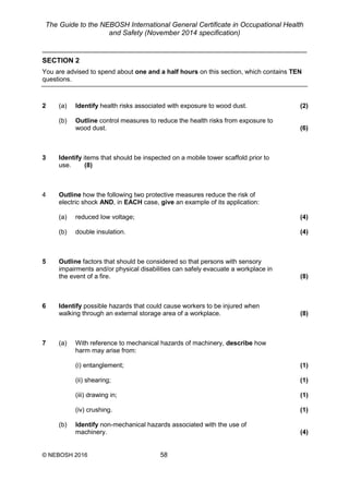 The Guide to the NEBOSH International General Certificate in Occupational Health
and Safety (November 2014 specification)
© NEBOSH 2016 58
SECTION 2
You are advised to spend about one and a half hours on this section, which contains TEN
questions.
2 (a) Identify health risks associated with exposure to wood dust. (2)
(b) Outline control measures to reduce the health risks from exposure to
wood dust. (6)
3 Identify items that should be inspected on a mobile tower scaffold prior to
use. (8)
4 Outline how the following two protective measures reduce the risk of
electric shock AND, in EACH case, give an example of its application:
(a) reduced low voltage; (4)
(b) double insulation. (4)
5 Outline factors that should be considered so that persons with sensory
impairments and/or physical disabilities can safely evacuate a workplace in
the event of a fire. (8)
6 Identify possible hazards that could cause workers to be injured when
walking through an external storage area of a workplace. (8)
7 (a) With reference to mechanical hazards of machinery, describe how
harm may arise from:
(i) entanglement; (1)
(ii) shearing; (1)
(iii) drawing in; (1)
(iv) crushing. (1)
(b) Identify non-mechanical hazards associated with the use of
machinery. (4)
 