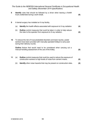 The Guide to the NEBOSH International General Certificate in Occupational Health
and Safety (November 2014 specification)
© NEBOSH 2016 59
8 Identify rules that should be followed by a driver when leaving a forklift
truck unattended during a work break. (8)
9 A dental surgery has installed an X-ray facility.
(a) Identify the health effects associated with exposure to X-ray radiation. (4)
(b) Outline control measures that could be taken in order to help reduce
the risks to the operator from exposure to X-ray radiation. (4)
10 To reduce the risk of musculoskeletal disorders and back injuries, postal
workers have been provided with manually operated trolleys to carry post
during their delivery rounds.
Outline factors that would need to be considered when carrying out a
manual handling assessment of the use of the trolley. (8)
11 (a) Outline control measures that could be used to reduce the exposure of
construction workers to high levels of noise from cement mixers. (4)
(b) Identify other noise hazards that may be present on construction sites. (4)
 
