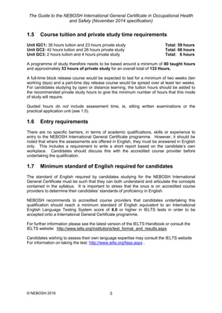 The Guide to the NEBOSH International General Certificate in Occupational Health
and Safety (November 2014 specification)
© NEBOSH 2016 3
1.5 Course tuition and private study time requirements
Unit IGC1: 36 hours tuition and 23 hours private study Total: 59 hours
Unit GC2: 42 hours tuition and 26 hours private study Total: 68 hours
Unit GC3: 2 hours tuition and 4 hours private study Total: 6 hours
A programme of study therefore needs to be based around a minimum of 80 taught hours
and approximately 53 hours of private study for an overall total of 133 Hours.
A full-time block release course would be expected to last for a minimum of two weeks (ten
working days) and a part-time day release course would be spread over at least ten weeks.
For candidates studying by open or distance learning, the tuition hours should be added to
the recommended private study hours to give the minimum number of hours that this mode
of study will require.
Quoted hours do not include assessment time, ie, sitting written examinations or the
practical application unit (see 1.5).
1.6 Entry requirements
There are no specific barriers, in terms of academic qualifications, skills or experience to
entry to the NEBOSH International General Certificate programme. However, it should be
noted that where the assessments are offered in English, they must be answered in English
only. This includes a requirement to write a short report based on the candidate’s own
workplace. Candidates should discuss this with the accredited course provider before
undertaking the qualification.
1.7 Minimum standard of English required for candidates
The standard of English required by candidates studying for the NEBOSH International
General Certificate must be such that they can both understand and articulate the concepts
contained in the syllabus. It is important to stress that the onus is on accredited course
providers to determine their candidates’ standards of proficiency in English.
NEBOSH recommends to accredited course providers that candidates undertaking this
qualification should reach a minimum standard of English equivalent to an International
English Language Testing System score of 6.0 or higher in IELTS tests in order to be
accepted onto a International General Certificate programme.
For further information please see the latest version of the IELTS Handbook or consult the
IELTS website: http://www.ielts.org/institutions/test_format_and_results.aspx
Candidates wishing to assess their own language expertise may consult the IELTS website
For information on taking the test: http://www.ielts.org/faqs.aspx .
 