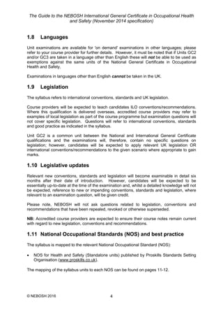 The Guide to the NEBOSH International General Certificate in Occupational Health
and Safety (November 2014 specification)
© NEBOSH 2016 4
1.8 Languages
Unit examinations are available for 'on demand' examinations in other languages; please
refer to your course provider for further details. However, it must be noted that if Units GC2
and/or GC3 are taken in a language other than English these will not be able to be used as
exemptions against the same units of the National General Certificate in Occupational
Health and Safety.
Examinations in languages other than English cannot be taken in the UK.
1.9 Legislation
The syllabus refers to international conventions, standards and UK legislation.
Course providers will be expected to teach candidates ILO conventions/recommendations.
Where this qualification is delivered overseas, accredited course providers may refer to
examples of local legislation as part of the course programme but examination questions will
not cover specific legislation. Questions will refer to international conventions, standards
and good practice as indicated in the syllabus.
Unit GC2 is a common unit between the National and International General Certificate
qualifications and the examinations will, therefore, contain no specific questions on
legislation; however, candidates will be expected to apply relevant UK legislation OR
international conventions/recommendations to the given scenario where appropriate to gain
marks.
1.10 Legislative updates
Relevant new conventions, standards and legislation will become examinable in detail six
months after their date of introduction. However, candidates will be expected to be
essentially up-to-date at the time of the examination and, whilst a detailed knowledge will not
be expected, reference to new or impending conventions, standards and legislation, where
relevant to an examination question, will be given credit.
Please note, NEBOSH will not ask questions related to legislation, conventions and
recommendations that have been repealed, revoked or otherwise superseded.
NB: Accredited course providers are expected to ensure their course notes remain current
with regard to new legislation, conventions and recommendations.
1.11 National Occupational Standards (NOS) and best practice
The syllabus is mapped to the relevant National Occupational Standard (NOS):
 NOS for Health and Safety (Standalone units) published by Proskills Standards Setting
Organisation (www.proskills.co.uk).
The mapping of the syllabus units to each NOS can be found on pages 11-12.
 