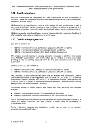 The Guide to the NEBOSH International General Certificate in Occupational Health
and Safety (November 2014 specification)
© NEBOSH 2016 5
1.12 Qualification type
NEBOSH qualifications are categorised as 'Other’ qualifications by SQA Accreditation in
Scotland. These are categorised as Vocationally-Related Qualifications (VRQs) in England,
Wales and Northern Ireland.
VRQs provide the knowledge and practical skills required for particular job roles through a
structured study-based training programme, that combine the testing of knowledge and
understanding in written examinations with practical application of learning in the workplace.
VRQs are a popular type of qualification because they are nationally recognised, flexible and
offer routes for progression to employment or further study.
1.13 Qualification progression
Unit IGC1 is common to:
 NEBOSH International General Certificate in Occupational Health and Safety
 NEBOSH International Certificate in Construction Health and Safety
 NEBOSH International Certificate in Fire Safety and Risk Management
This enables students seeking to develop specialist knowledge to combine units across
these NEBOSH qualifications. Unit IGC1 holders do not need to re-sit this examination
providing it was successfully achieved within the five year completion period for each
qualification.
Units GC2 and GC3 are common to:
 NEBOSH National General Certificate in Occupational Health and Safety
 NEBOSH International General Certificate in Occupational Health and Safety
This, therefore, enables candidates to obtain both the National and International General
Certificate qualifications by passing just four units, ie, Units IGC1, GC2 and GC3 to form the
International General Certificate and Unit NGC1 to complete the National General Certificate
(Units GC2 and GC3 passed as part of the International General Certificate can be used as
exemptions for the National General Certificate).
Candidates wishing to further develop their health and safety expertise may consider
studying:
 NEBOSH International Diploma in Occupational Health and Safety
 NEBOSH International Technical Certificate in Oil and Gas Operational Safety.
This is designed to provide students with the expertise required to undertake a career as a
health and safety practitioner and also provides a sound basis for progression to
postgraduate study.
Further information regarding our qualification portfolio can be found on our website:
www.nebosh.org.uk/qualifications
 