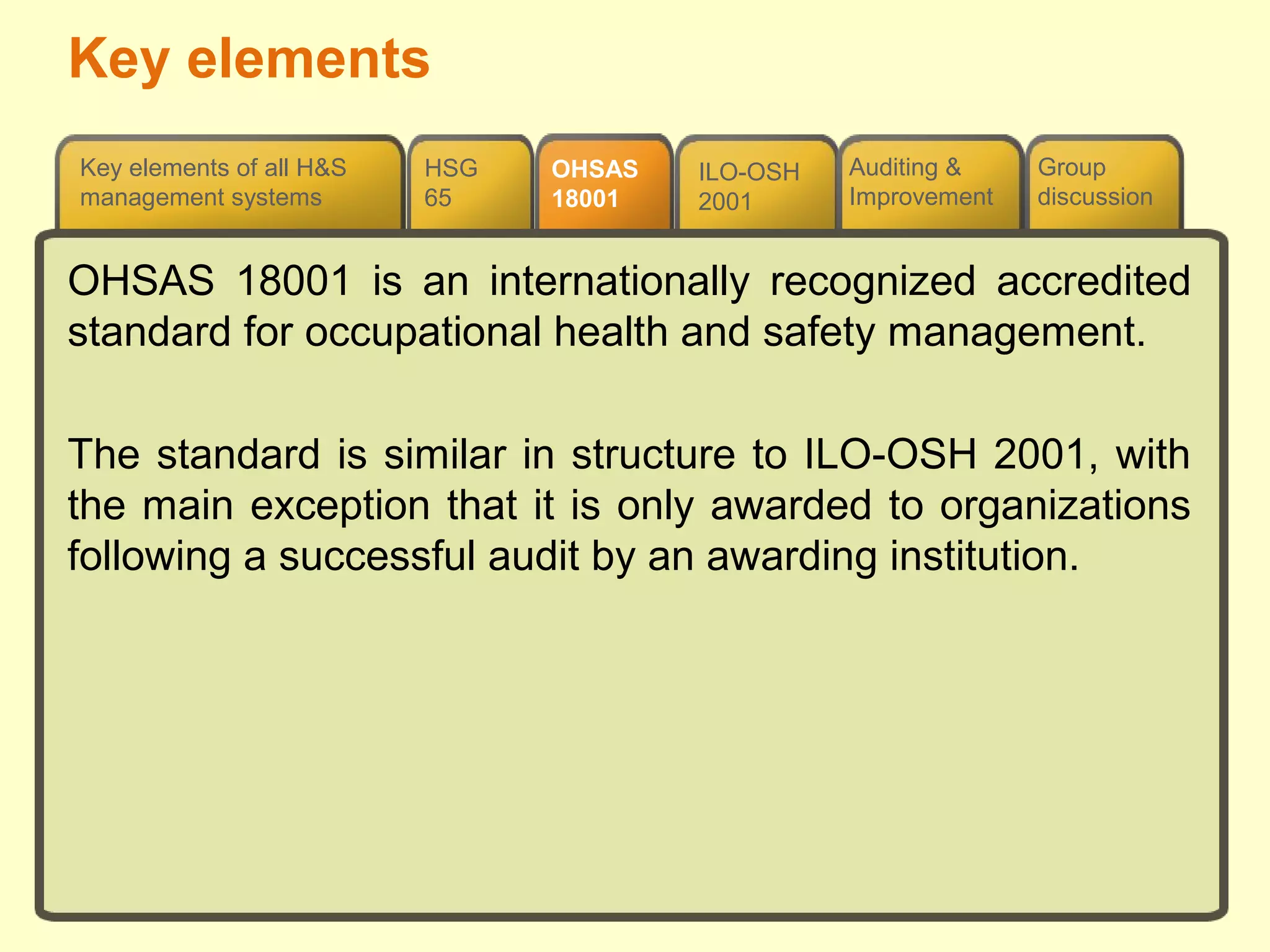 OHSAS
18001
HSG
65
Group
discussion
ILO-OSH
2001
Auditing &
Improvement
Key elements of all H&S
management systems
OHSAS 18001 is an internationally recognized accredited
standard for occupational health and safety management.
The standard is similar in structure to ILO-OSH 2001, with
the main exception that it is only awarded to organizations
following a successful audit by an awarding institution.
Key elements
 