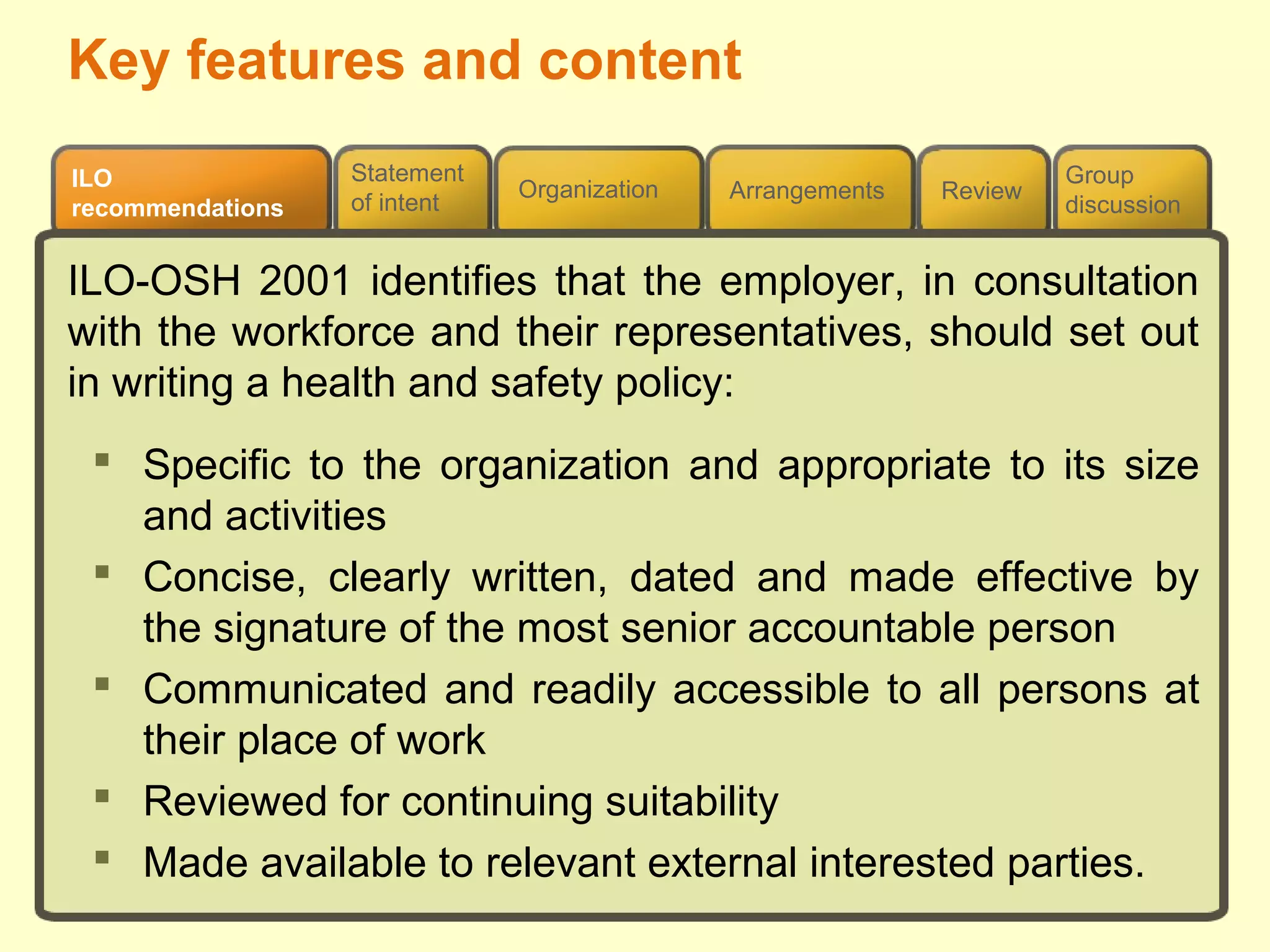Review
ILO
recommendations
Group
discussion
Organization Arrangements
Statement
of intent
Key features and content
ILO-OSH 2001 identifies that the employer, in consultation
with the workforce and their representatives, should set out
in writing a health and safety policy:
 Specific to the organization and appropriate to its size
and activities
 Concise, clearly written, dated and made effective by
the signature of the most senior accountable person
 Communicated and readily accessible to all persons at
their place of work
 Reviewed for continuing suitability
 Made available to relevant external interested parties.
 