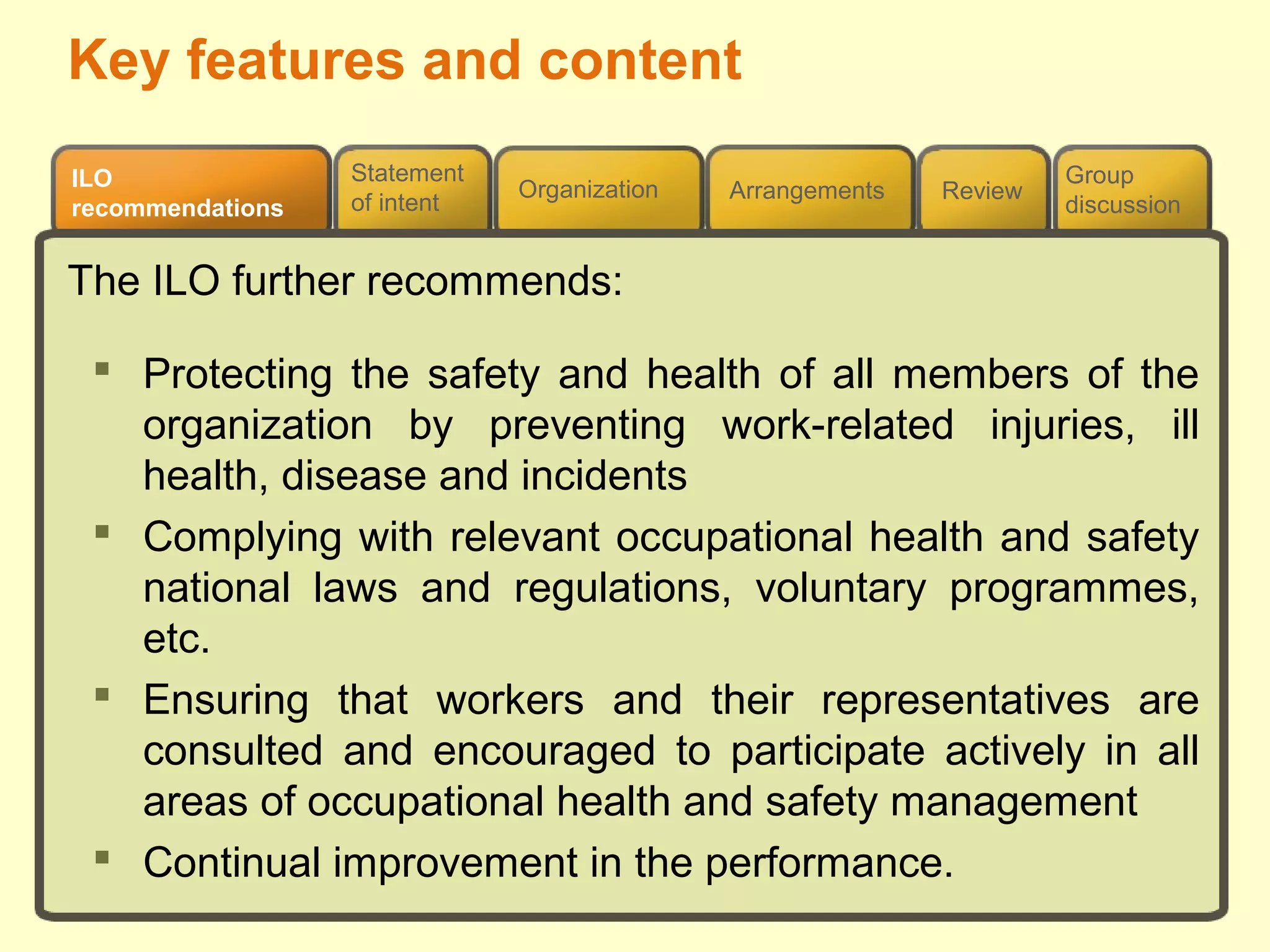 Review
ILO
recommendations
Group
discussion
Organization Arrangements
Statement
of intent
The ILO further recommends:
 Protecting the safety and health of all members of the
organization by preventing work-related injuries, ill
health, disease and incidents
 Complying with relevant occupational health and safety
national laws and regulations, voluntary programmes,
etc.
 Ensuring that workers and their representatives are
consulted and encouraged to participate actively in all
areas of occupational health and safety management
 Continual improvement in the performance.
Key features and content
 