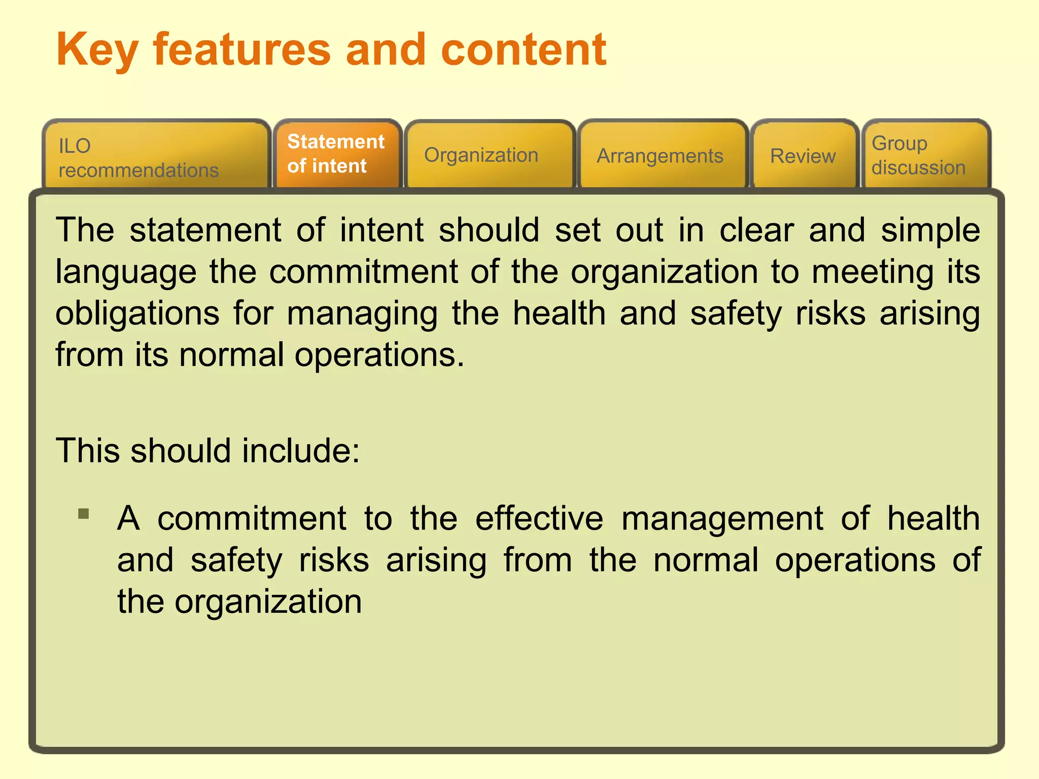 Review
ILO
recommendations
Group
discussion
Organization Arrangements
Statement
of intent
The statement of intent should set out in clear and simple
language the commitment of the organization to meeting its
obligations for managing the health and safety risks arising
from its normal operations.
This should include:
 A commitment to the effective management of health
and safety risks arising from the normal operations of
the organization
Key features and content
 