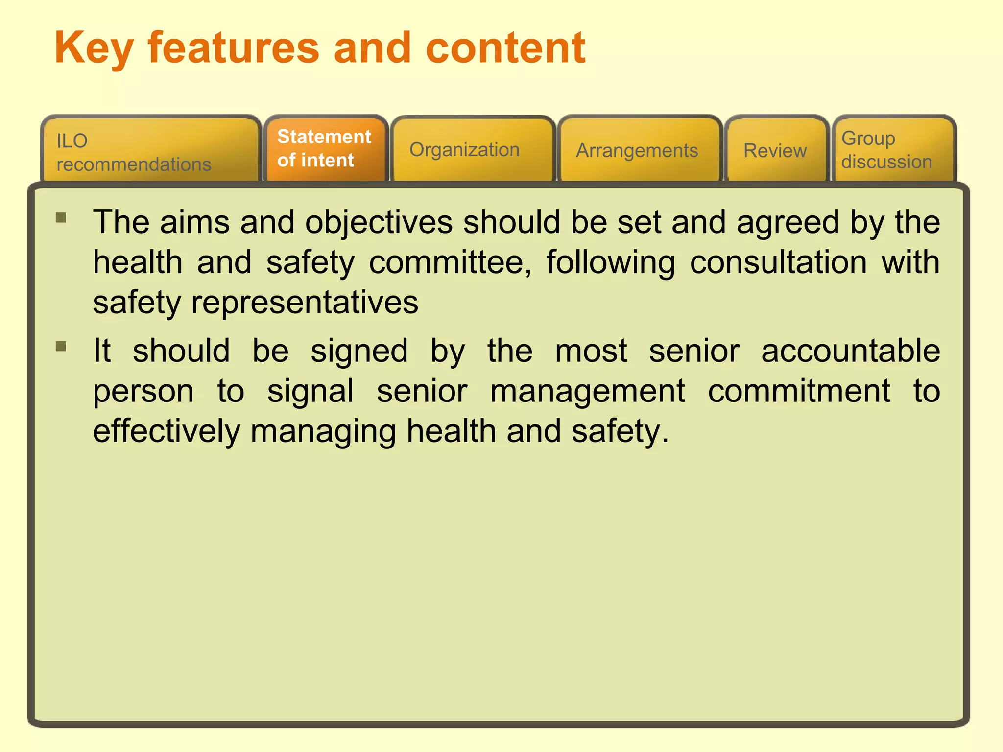 Review
ILO
recommendations
Group
discussion
Organization Arrangements
Statement
of intent
 The aims and objectives should be set and agreed by the
health and safety committee, following consultation with
safety representatives
 It should be signed by the most senior accountable
person to signal senior management commitment to
effectively managing health and safety.
Key features and content
 