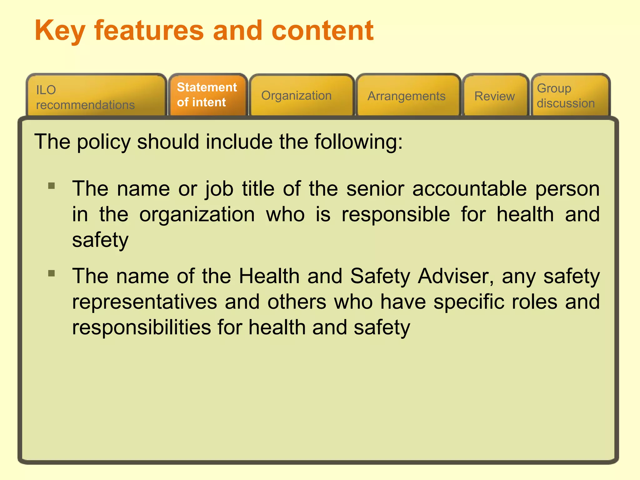 Review
ILO
recommendations
Group
discussion
Organization Arrangements
Statement
of intent
The policy should include the following:
 The name or job title of the senior accountable person
in the organization who is responsible for health and
safety
 The name of the Health and Safety Adviser, any safety
representatives and others who have specific roles and
responsibilities for health and safety
Key features and content
 