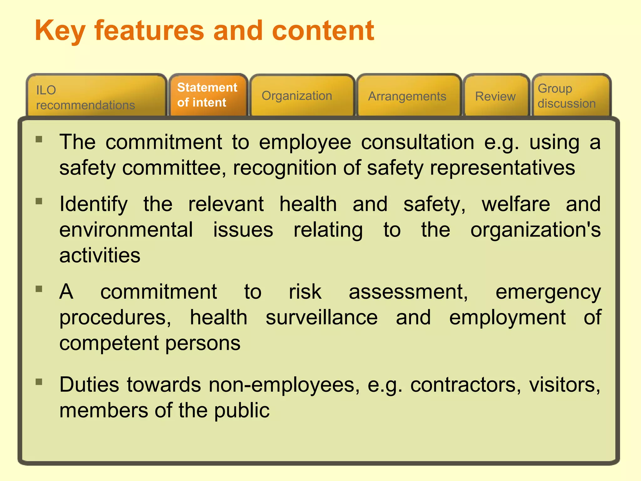 Review
ILO
recommendations
Group
discussion
Organization Arrangements
Statement
of intent
 The commitment to employee consultation e.g. using a
safety committee, recognition of safety representatives
 Identify the relevant health and safety, welfare and
environmental issues relating to the organization's
activities
 A commitment to risk assessment, emergency
procedures, health surveillance and employment of
competent persons
 Duties towards non-employees, e.g. contractors, visitors,
members of the public
Key features and content
 