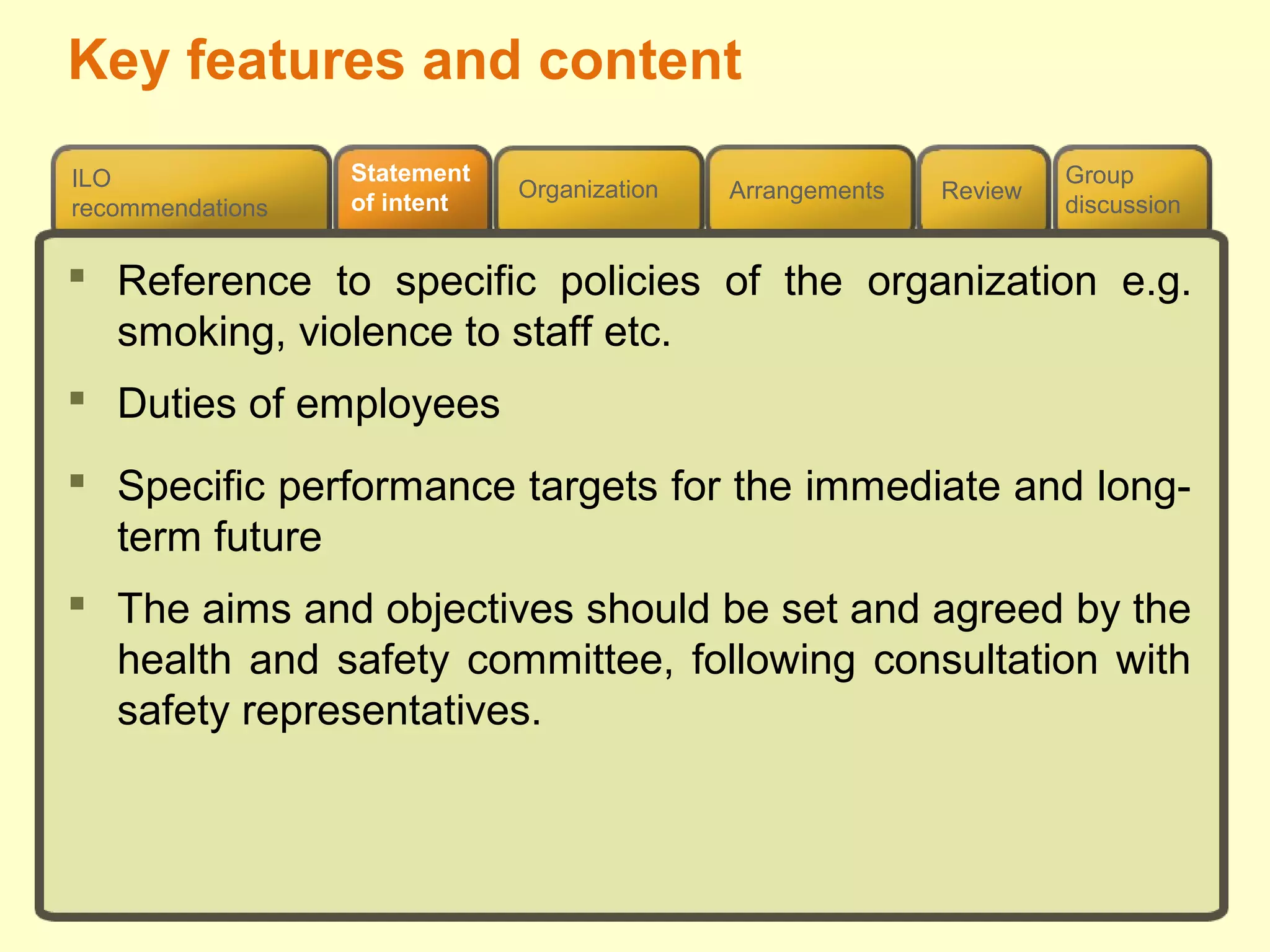 Review
ILO
recommendations
Group
discussion
Organization Arrangements
Statement
of intent
 Reference to specific policies of the organization e.g.
smoking, violence to staff etc.
 Duties of employees
 Specific performance targets for the immediate and long-
term future
 The aims and objectives should be set and agreed by the
health and safety committee, following consultation with
safety representatives.
Key features and content
 