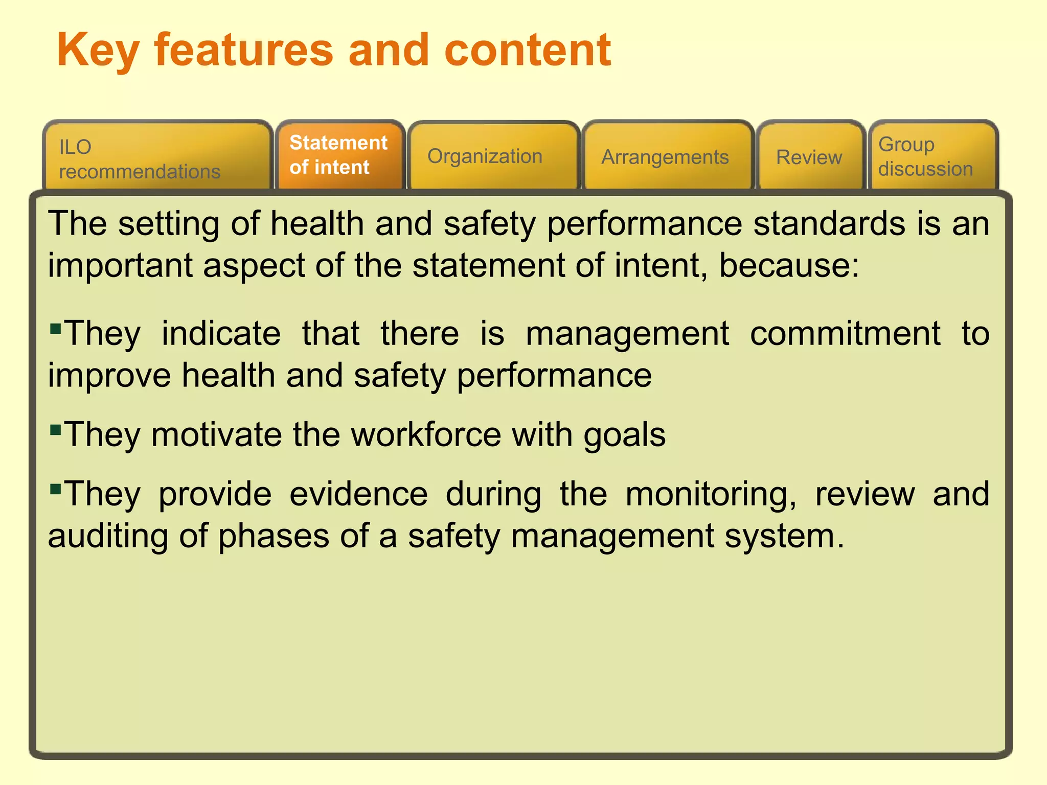 Review
ILO
recommendations
Group
discussion
Organization Arrangements
Statement
of intent
Key features and content
The setting of health and safety performance standards is an
important aspect of the statement of intent, because:
They indicate that there is management commitment to
improve health and safety performance
They motivate the workforce with goals
They provide evidence during the monitoring, review and
auditing of phases of a safety management system.
 