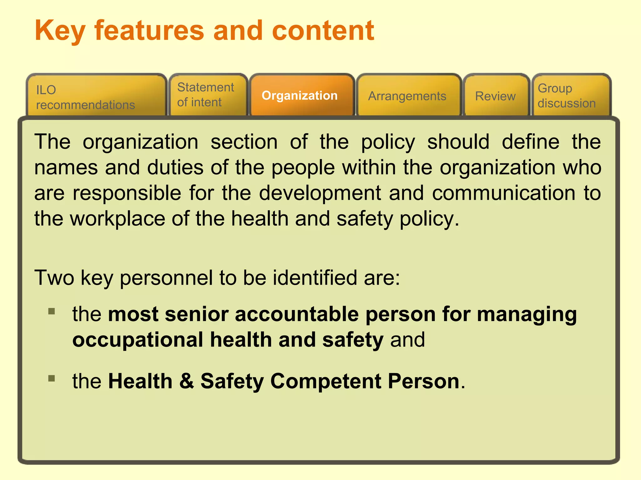Review
ILO
recommendations
Group
discussion
Organization Arrangements
Statement
of intent
The organization section of the policy should define the
names and duties of the people within the organization who
are responsible for the development and communication to
the workplace of the health and safety policy.
Two key personnel to be identified are:
 the most senior accountable person for managing
occupational health and safety and
 the Health & Safety Competent Person.
Key features and content
 