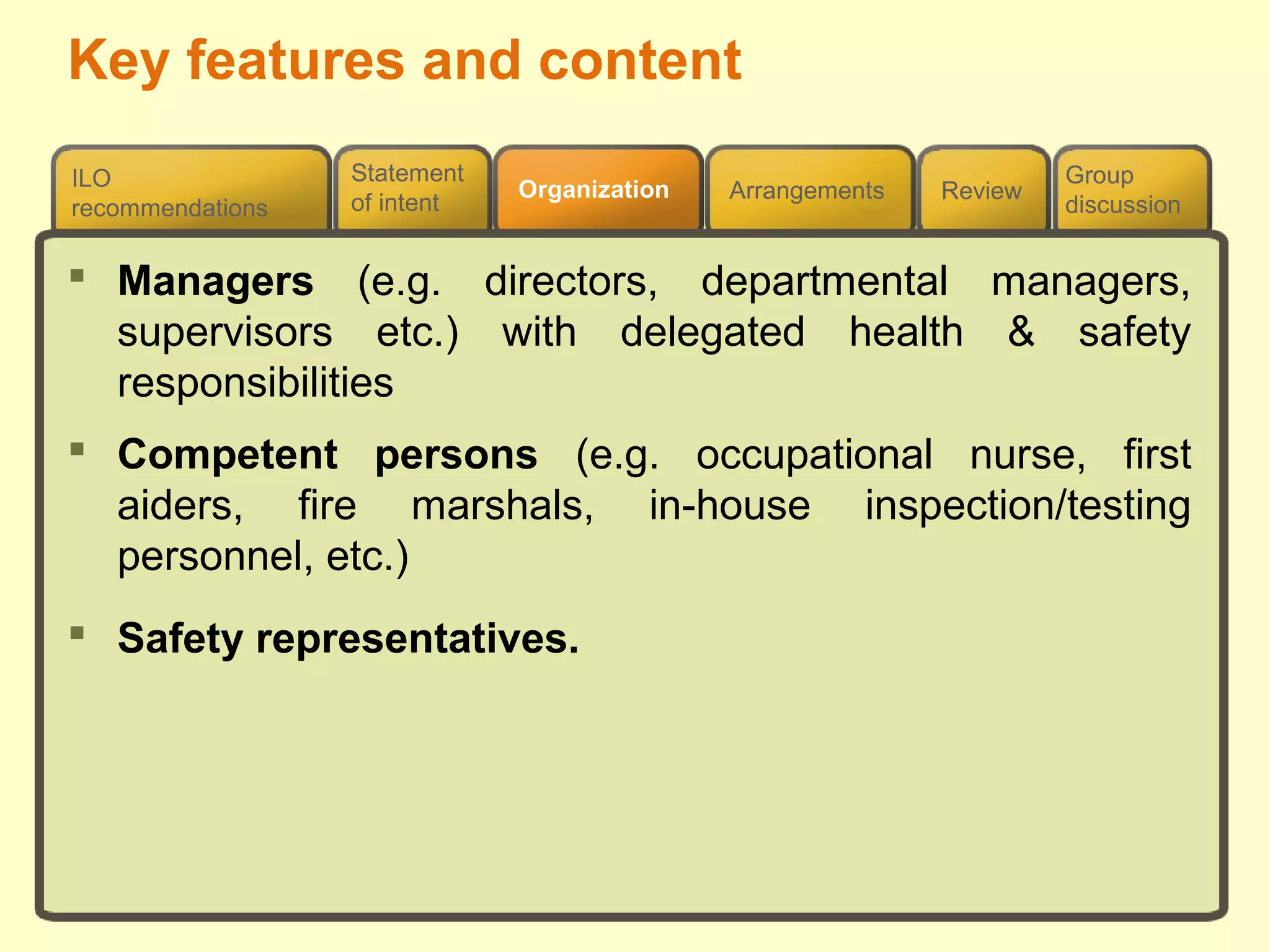 Review
ILO
recommendations
Group
discussion
Organization Arrangements
Statement
of intent
 Managers (e.g. directors, departmental managers,
supervisors etc.) with delegated health & safety
responsibilities
 Competent persons (e.g. occupational nurse, first
aiders, fire marshals, in-house inspection/testing
personnel, etc.)
 Safety representatives.
Key features and content
 