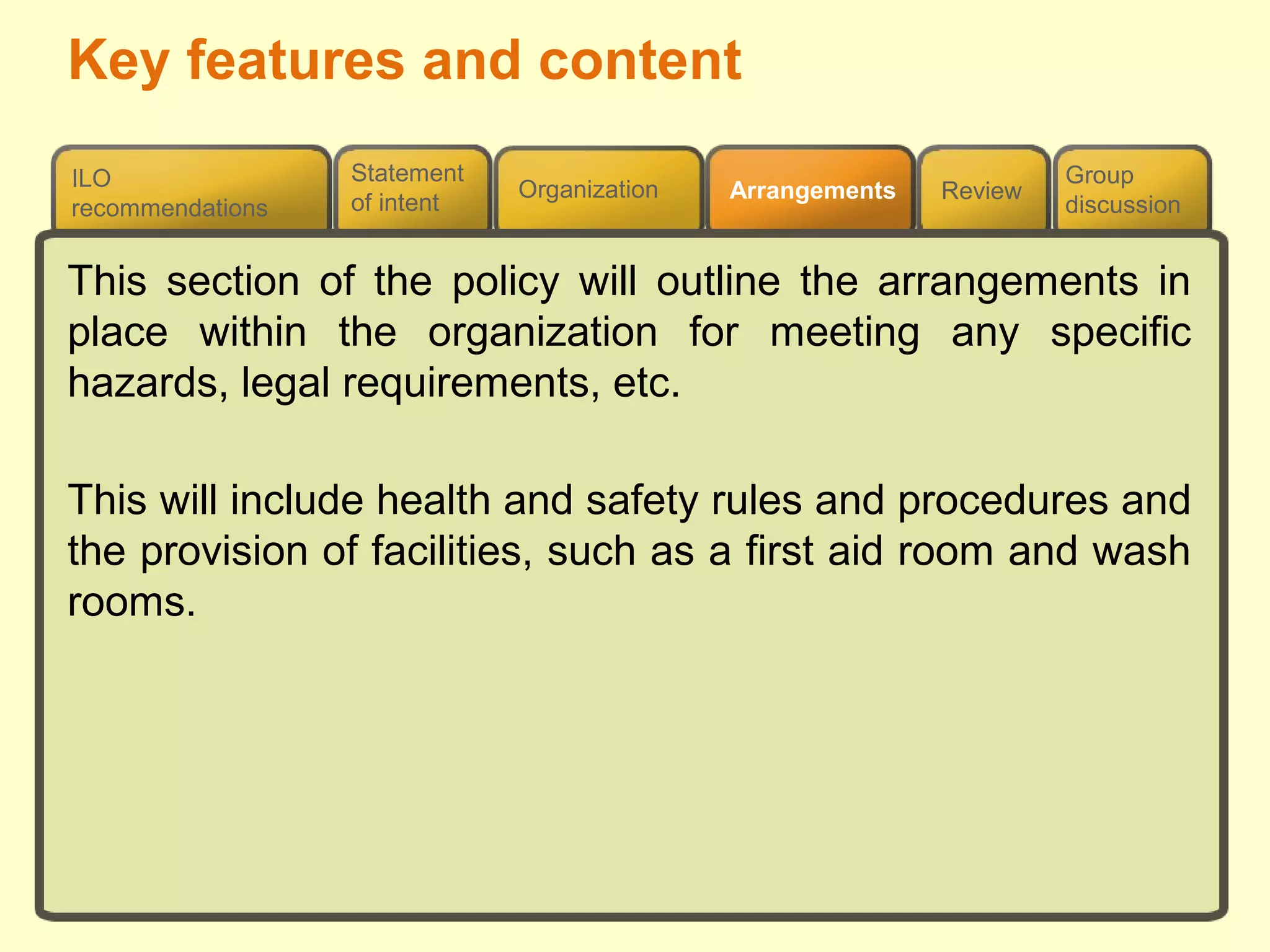 Review
ILO
recommendations
Group
discussion
Organization Arrangements
Statement
of intent
This section of the policy will outline the arrangements in
place within the organization for meeting any specific
hazards, legal requirements, etc.
This will include health and safety rules and procedures and
the provision of facilities, such as a first aid room and wash
rooms.
Key features and content
 