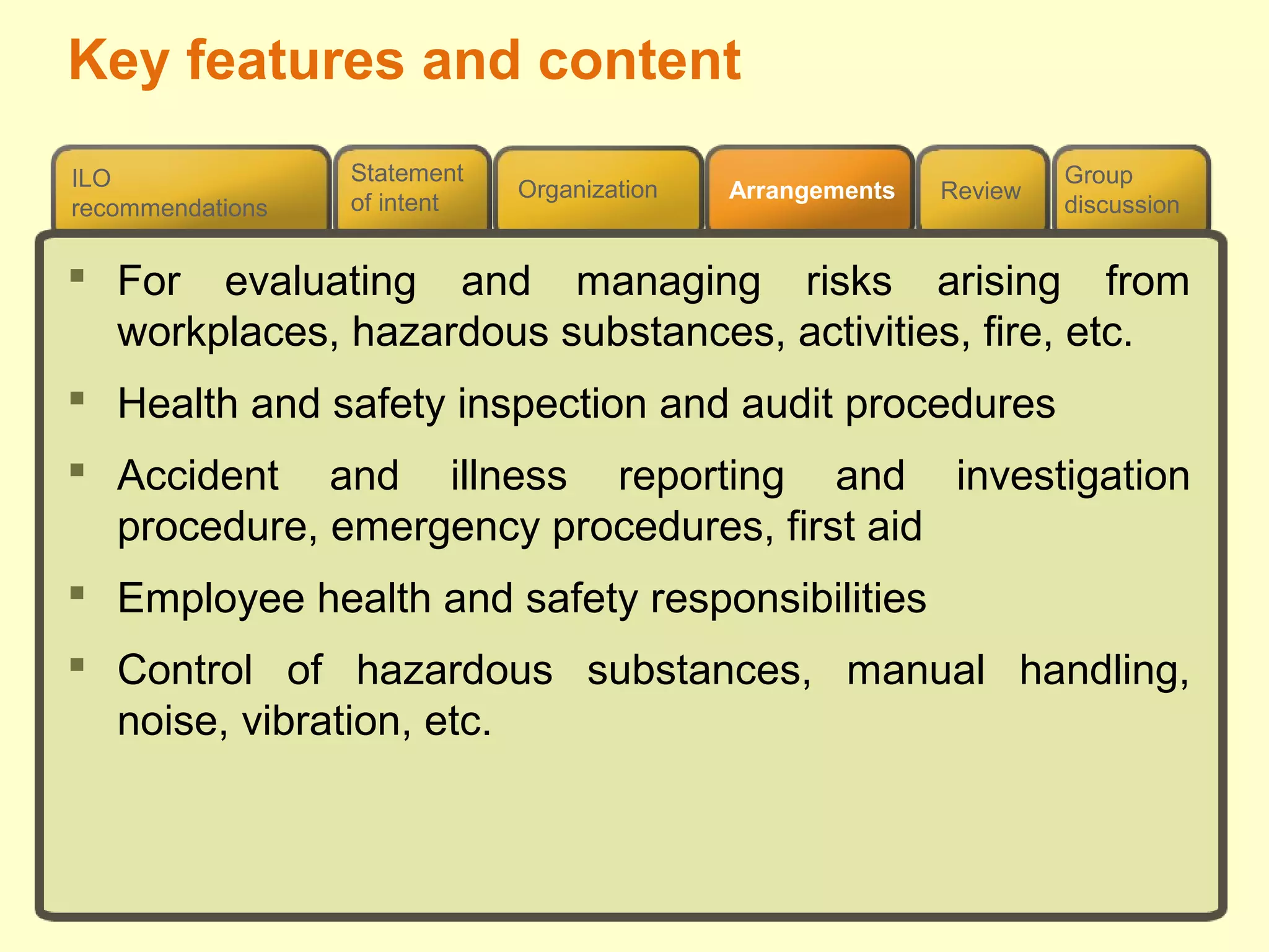 Review
ILO
recommendations
Group
discussion
Organization Arrangements
Statement
of intent
 For evaluating and managing risks arising from
workplaces, hazardous substances, activities, fire, etc.
 Health and safety inspection and audit procedures
 Accident and illness reporting and investigation
procedure, emergency procedures, first aid
 Employee health and safety responsibilities
 Control of hazardous substances, manual handling,
noise, vibration, etc.
Key features and content
 