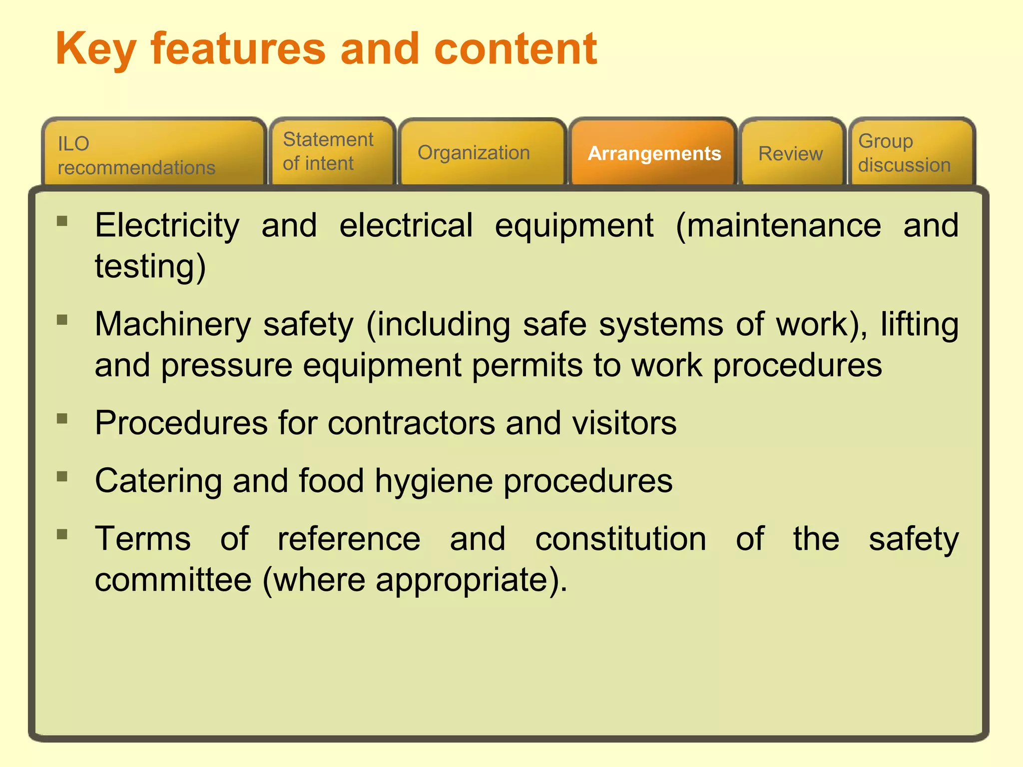 Review
ILO
recommendations
Group
discussion
Organization Arrangements
Statement
of intent
 Electricity and electrical equipment (maintenance and
testing)
 Machinery safety (including safe systems of work), lifting
and pressure equipment permits to work procedures
 Procedures for contractors and visitors
 Catering and food hygiene procedures
 Terms of reference and constitution of the safety
committee (where appropriate).
Key features and content
 