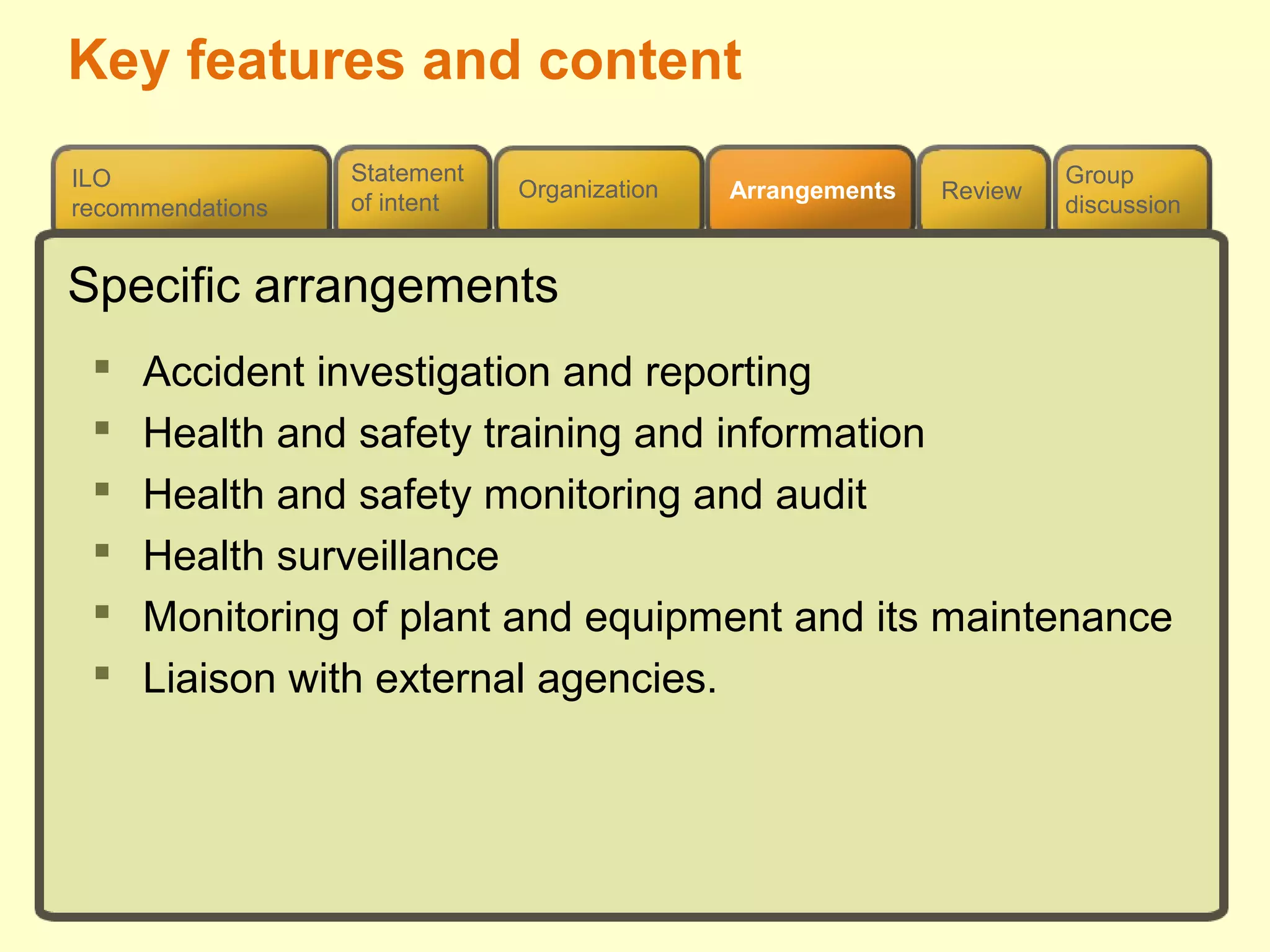 Review
ILO
recommendations
Group
discussion
Organization Arrangements
Statement
of intent
Specific arrangements
 Accident investigation and reporting
 Health and safety training and information
 Health and safety monitoring and audit
 Health surveillance
 Monitoring of plant and equipment and its maintenance
 Liaison with external agencies.
Key features and content
 
