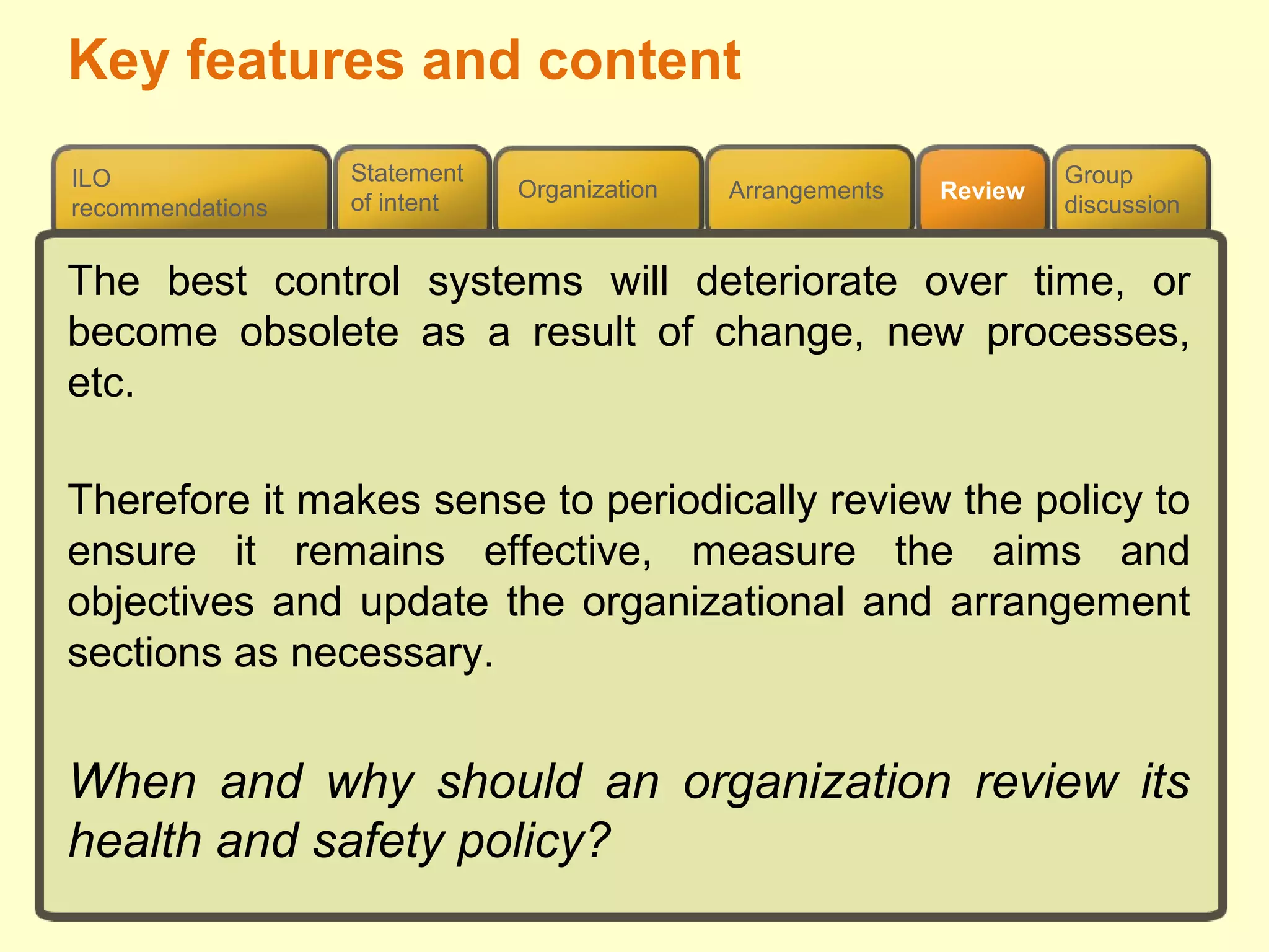 Review
ILO
recommendations
Group
discussion
Organization Arrangements
Statement
of intent
The best control systems will deteriorate over time, or
become obsolete as a result of change, new processes,
etc.
Therefore it makes sense to periodically review the policy to
ensure it remains effective, measure the aims and
objectives and update the organizational and arrangement
sections as necessary.
When and why should an organization review its
health and safety policy?
Key features and content
 