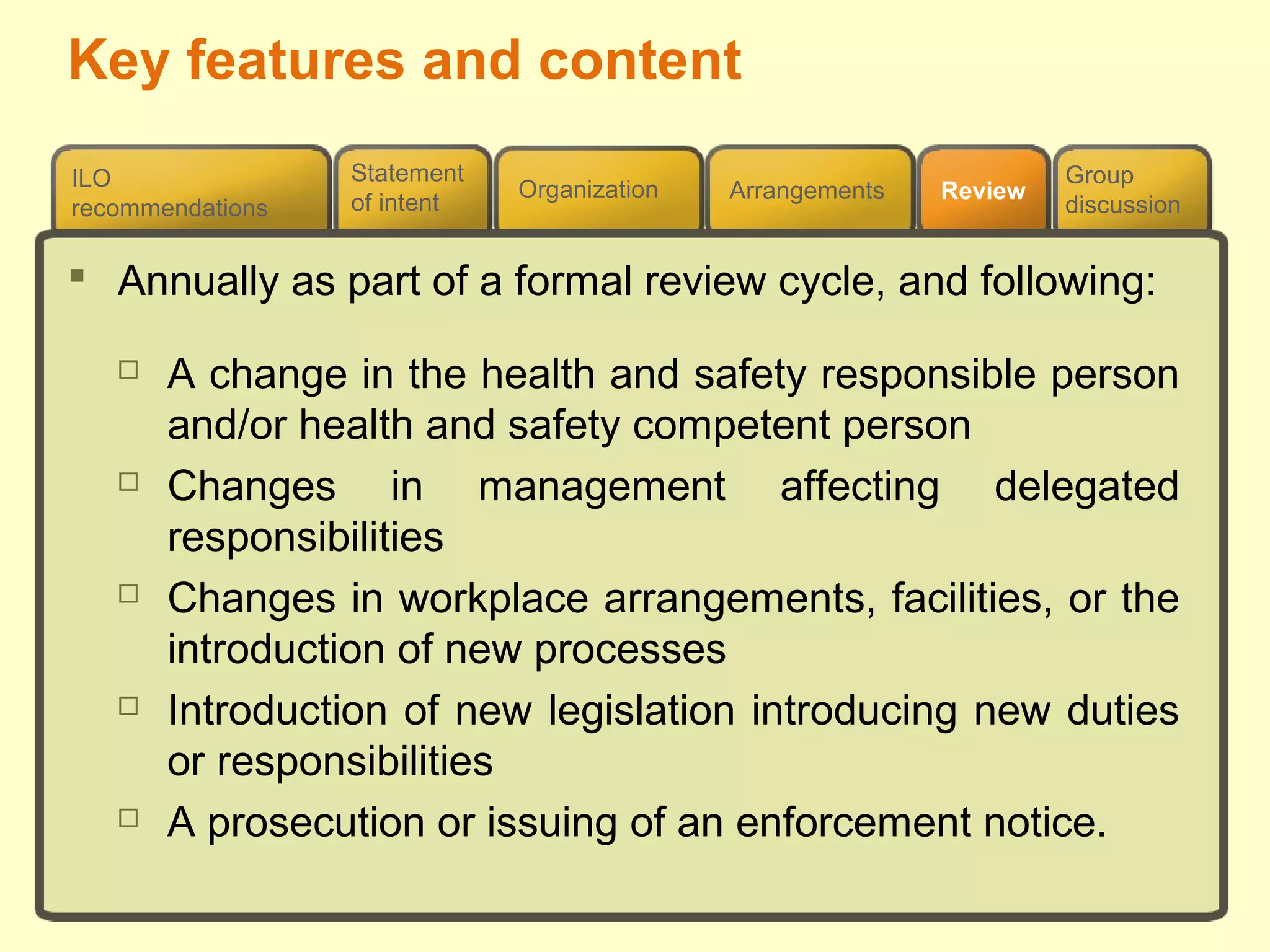 Review
ILO
recommendations
Group
discussion
Organization Arrangements
Statement
of intent
 Annually as part of a formal review cycle, and following:
 A change in the health and safety responsible person
and/or health and safety competent person
 Changes in management affecting delegated
responsibilities
 Changes in workplace arrangements, facilities, or the
introduction of new processes
 Introduction of new legislation introducing new duties
or responsibilities
 A prosecution or issuing of an enforcement notice.
Key features and content
 