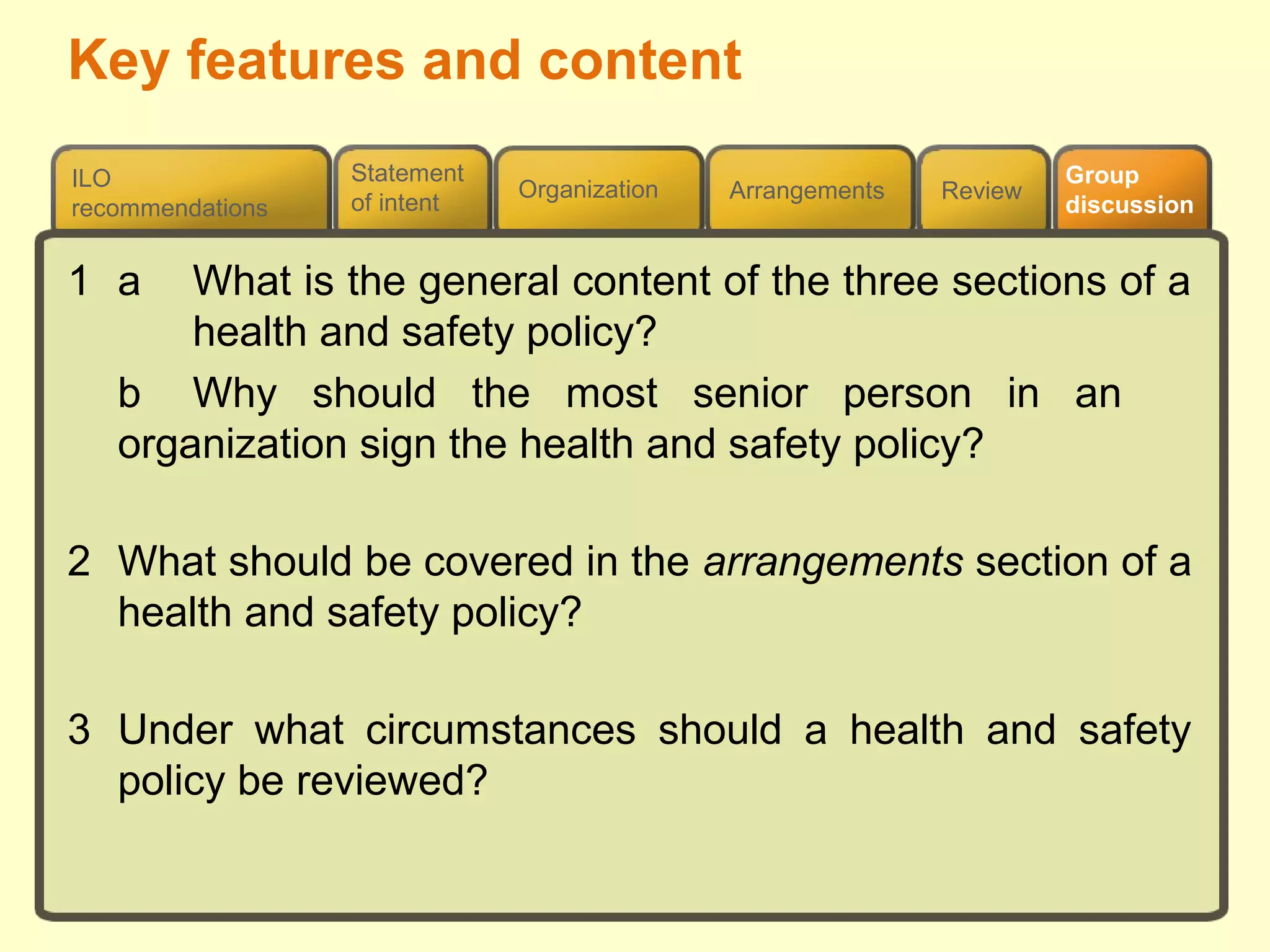 Review
ILO
recommendations
Group
discussion
Organization Arrangements
Statement
of intent
1 a What is the general content of the three sections of a
health and safety policy?
b Why should the most senior person in an
organization sign the health and safety policy?
2 What should be covered in the arrangements section of a
health and safety policy?
3 Under what circumstances should a health and safety
policy be reviewed?
Key features and content
 