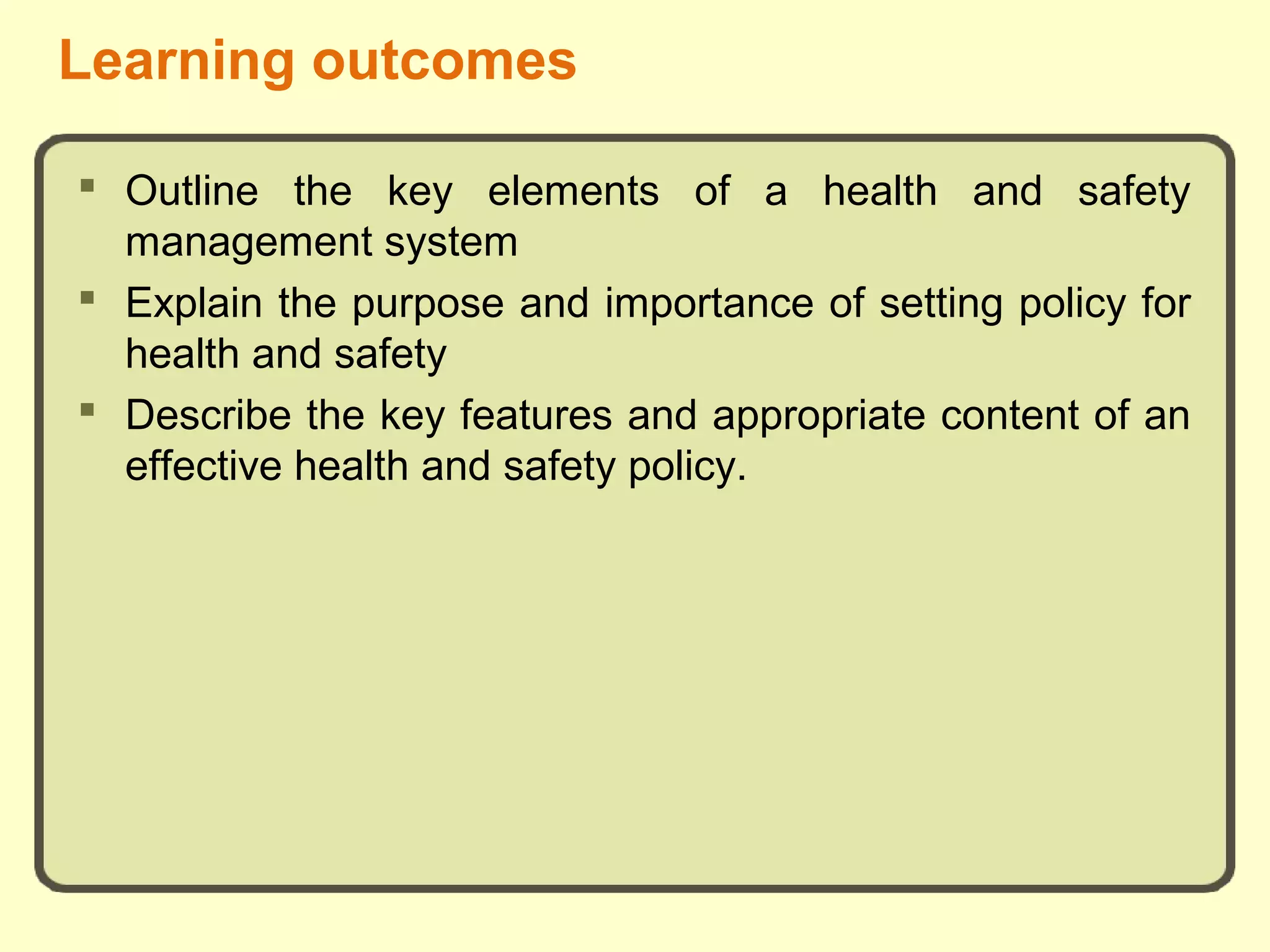 Learning outcomes
 Outline the key elements of a health and safety
management system
 Explain the purpose and importance of setting policy for
health and safety
 Describe the key features and appropriate content of an
effective health and safety policy.
 