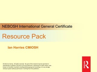 NEBOSH International General Certificate
Resource Pack
Ian Harries CMIOSH
© 2013 Ian Harries. All rights reserved. No part of this material may be reprinted or
reproduced or utilised in any form or by any electronic, mechanical or other means, now
known or hereafter invented, including photocopying and recording, or in any storage
retrieval system without permission in writing from the publishers.
 