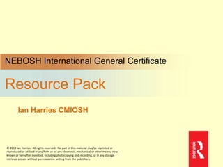 NEBOSH International General Certificate
Resource Pack
Ian Harries CMIOSH
© 2013 Ian Harries. All rights reserved. No part of this material may be reprinted or
reproduced or utilised in any form or by any electronic, mechanical or other means, now
known or hereafter invented, including photocopying and recording, or in any storage
retrieval system without permission in writing from the publishers.
 