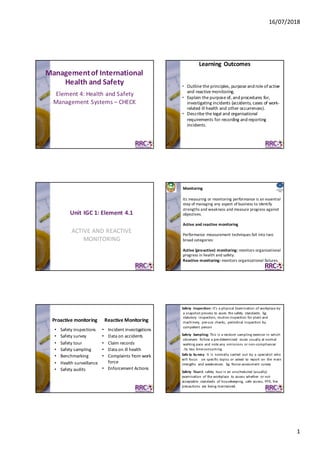 16/07/2018
1
Management	of	International	
Health	and	Safety
Element	4:	Health	and	Safety	
Management	Systems	– CHECK
Learning	Outcomes
• Outline	the	principles,	purpose	and	role	of	active	
and	reactive	monitoring.
• Explain	the	purpose	of,	and	procedures	for,	
investigating	incidents	(accidents,	cases	of	work-
related	ill	health	and	other	occurrences).
• Describe	the	legal	and	organisational	
requirements	for	recording	and	reporting	
incidents.
ACTIVE	AND	REACTIVE	
MONITORING
Unit	IGC	1:	Element	4.1
© 	RRC	International© 	RRC	 I nt er nat ional
Monitoring
Its	measuring	or	monitoring	performance	is	an	essential	
step	of	managing	any	aspect	of	business	to	identify	
strengths	and	weakness	and	measure	progress	against	
objectives.	
Active	and	reactive	monitoring
Performance	measurement	techniques	fall	into	two	
broad	categories:
Active	(pro-active)	monitoring:	monitors	organizational	
progress	in	health	and	safety.
Reactive	monitoring:	monitors	organizational	failures.	
Proactive	monitoring	 Reactive	Monitoring
• Safety	inspections
• Safety	survey
• Safety	tour
• Safety	sampling
• Benchmarking
• Health	surveillance
• Safety	audits
• Incident	investigations
• Data	on	accidents
• Claim	records
• Data	on	ill	health
• Complaints	from	work	
force
• Enforcement	Actions
Safety	 Inspection:	It’s	a	physical	Examination	of	workplace	by	
a	snapshot	process	to	asses	 the	safety	 standards.	 Eg:	
statutory	 inspection,	routine	inspection	for	plant	and	
machinery,	 pre-use	 checks,	 periodical	inspection	by	
competent	 person
Safety	 Sampling:	This	is	a	random	sampling	exercise	 in	which	
observers	 follow	a	pre-determined	 route	 usually	at	normal	
walking	pace	 and	note	any	 omissions	or	non-compliances		
.Its	less	time-consuming
Safe ty Su rvey: It is normally carried out by a specialist who
will focus on specific topics or asked to report on the main
strengths and weaknesses. Eg: Noise assessment survey
Safety	 Tour:A	 safety	 tour	is	an	unscheduled	(usually)	
examination	 of	the	workplace	 to	assess	whether	 or	not	
acceptable	 standards	 of	housekeeping,	 safe	 access,	PPE,	fire	
precautions	 are	 being	maintained.
 