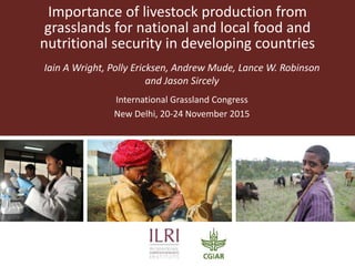 Importance of livestock production from
grasslands for national and local food and
nutritional security in developing countries
Iain A Wright, Polly Ericksen, Andrew Mude, Lance W. Robinson
and Jason Sircely
International Grassland Congress
New Delhi, 20-24 November 2015
 