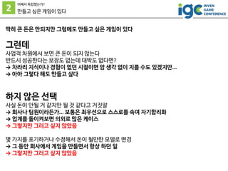 2
어째서 독립했는가?
만들고 싶은 게임이 있다
딱히 큰 돈은 안되지만 그럼에도 만들고 싶은 게임이 있다
그런데
사업적 차원에서 보면 큰 돈이 되지 않는다
반드시 성공한다는 보장도 없는데 대박도 없다면?
→ 차라리 지식이나 경험이 없던 시절이면 암 생각 없이 지를 수도 있겠지만...
→ 아아 그렇다 해도 만들고 싶다
하지 않은 선택
사실 돈이 안될 거 같지만 될 것 같다고 거짓말
→ 회사나 팀원이라든가... 보통은 최우선으로 스스로를 속여 자기합리화
→ 업계를 돌이켜보면 의외로 많은 케이스
→ 그렇지만 그러고 싶지 않았음
몇 가지를 포기하거나 수정해서 돈이 될만한 모델로 변경
→ 그 동안 회사에서 게임을 만들면서 항상 하던 일
→ 그렇지만 그러고 싶지 않았음
 