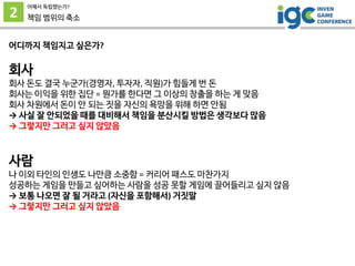 2
어째서 독립했는가?
책임 범위의 축소
어디까지 책임지고 싶은가?
회사
회사 돈도 결국 누군가(경영자, 투자자, 직원)가 힘들게 번 돈
회사는 이익을 위한 집단 = 뭔가를 한다면 그 이상의 창출을 하는 게 맞음
회사 차원에서 돈이 안 되는 짓을 자신의 욕망을 위해 하면 안됨
→ 사실 잘 안되었을 때를 대비해서 책임을 분산시킬 방법은 생각보다 많음
→ 그렇지만 그러고 싶지 않았음
사람
나 이외 타인의 인생도 나만큼 소중함 = 커리어 패스도 마찬가지
성공하는 게임을 만들고 싶어하는 사람을 성공 못할 게임에 끌어들리고 싶지 않음
→ 보통 나오면 잘 될 거라고 (자신을 포함해서) 거짓말
→ 그렇지만 그러고 싶지 않았음
 