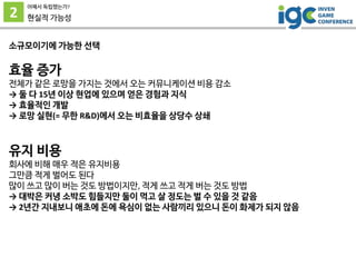 2
어째서 독립했는가?
현실적 가능성
소규모이기에 가능한 선택
효율 증가
전체가 같은 로망을 가지는 것에서 오는 커뮤니케이션 비용 감소
→ 둘 다 15년 이상 현업에 있으며 얻은 경험과 지식
→ 효율적인 개발
→ 로망 실현(= 무한 R&D)에서 오는 비효율을 상당수 상쇄
유지 비용
회사에 비해 매우 적은 유지비용
그만큼 적게 벌어도 된다
많이 쓰고 많이 버는 것도 방법이지만, 적게 쓰고 적게 버는 것도 방법
→ 대박은 커녕 소박도 힘들지만 둘이 먹고 살 정도는 벌 수 있을 것 같음
→ 2년간 지내보니 애초에 돈에 욕심이 없는 사람끼리 있으니 돈이 화제가 되지 않음
 