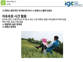 2
어째서 독립했는가?
그 외...
그 외로는 일반적인 프리랜서와 유사 → 장점도 & 물론 단점도
자유로운 시간 활용
우리의 경우, 기본적으로 주7일 & 자는 시간 외에는 종일 사무실에 쳐 박혀 있음
딱히 주말, 휴일 구분 없음
→ 개발하든 놀든 맘대로
→ 여행도 맘대로
 