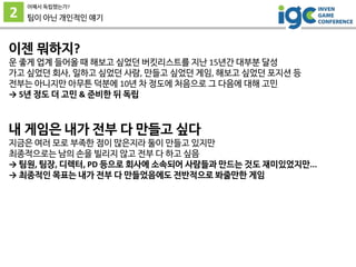 2
어째서 독립했는가?
팀이 아닌 개인적인 얘기
이젠 뭐하지?
운 좋게 업계 들어올 때 해보고 싶었던 버킷리스트를 지난 15년간 대부분 달성
가고 싶었던 회사, 일하고 싶었던 사람, 만들고 싶었던 게임, 해보고 싶었던 포지션 등
전부는 아니지만 아무튼 덕분에 10년 차 정도에 처음으로 그 다음에 대해 고민
→ 5년 정도 더 고민 & 준비한 뒤 독립
내 게임은 내가 전부 다 만들고 싶다
지금은 여러 모로 부족한 점이 많은지라 둘이 만들고 있지만
최종적으로는 남의 손을 빌리지 않고 전부 다 하고 싶음
→ 팀원, 팀장, 디렉터, PD 등으로 회사에 소속되어 사람들과 만드는 것도 재미있었지만...
→ 최종적인 목표는 내가 전부 다 만들었음에도 전반적으로 봐줄만한 게임
 