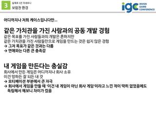 3
실제로 2년 지내보니
보람찬 환경
어디까지나 저희 케이스입니다만...
같은 가치관을 가진 사람과의 공동 개발 경험
같은 목표를 가진 사람들과의 개발은 흔하지만
같은 가치관을 가진 사람들만으로 게임을 만드는 것은 쉽지 않은 경험
→ 그저 목표가 같은 것과는 다름
→ 연애와는 다른 큰 충족감
내 게임을 만든다는 충실감
회사에서 만든 게임은 어디까지나 회사 소유
이건 망하든 잘 되든 내 것
→ 모티베이션 부분에서 큰 자극
→ 회사에서 게임을 만들 때 ‘이건 내 게임이 아닌 회사 게임’이라고 느낀 적이 딱히 없었음에도
독립해서 해보니 차이가 컸음
 