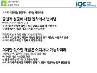 3
실제로 2년 지내보니
새로운 깨달음
스스로 책임지는 환경에서 나오는 자유로움
금전적 성공에 대한 집착에서 벗어남
아아 나는 이런 사람이구나
→ 주7일 책상 앞에 앉아서 뭔가 만들고 있을 때 가장 행복
→ 돈을 얼마나 벌든 마찬가지일 거라고 확신
직접 만드는 게 가장 보람차다는 것을 확인
→ 목표 수입을 게임 개발이 가능한 환경을 유지 가능한 수준으로 낮춤
→ 보다 타협하지 않고 맘대로 개발하게 됨
의지만 있으면 개발은 어디서나 가능하더라
개인적이거나 업무적 이유로 다양한 곳을 다님
어디서든 개발 가능함을 확인
→ 물론 사무실이 가장 고효율 & 편함
→ 리프래시 측면에선 여기저기 옮겨 다니면서 개발하는 것도 괜찮은 듯
 