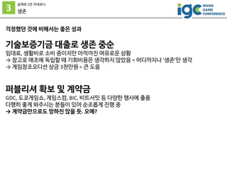 3
실제로 2년 지내보니
생존
걱정했던 것에 비해서는 좋은 성과
기술보증기금 대출로 생존 중순
임대료, 생활비로 소비 중이지만 아직까진 여유로운 상황
→ 참고로 애초에 독립할 때 기회비용은 생각하지 않았음 = 어디까지나 ‘생존’만 생각
→ 게임창조오디션 상금 3천만원 = 큰 도움
퍼블리셔 확보 및 계약금
GDC, 도쿄게임쇼, 게임스컴, BIC, 비트서밋 등 다양한 행사에 출품
다행히 좋게 봐주시는 분들이 있어 순조롭게 진행 중
→ 계약금만으로도 망하진 않을 듯. 오예?
 
