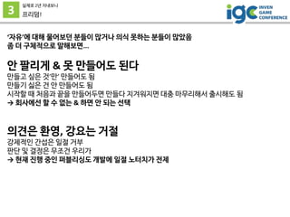 3
실제로 2년 지내보니
프리덤!
‘자유’에 대해 물어보던 분들이 많거나 의식 못하는 분들이 많았음
좀 더 구체적으로 말해보면...
안 팔리게 & 못 만들어도 된다
만들고 싶은 것’만’ 만들어도 됨
만들기 싫은 건 안 만들어도 됨
시작할 때 처음과 끝을 만들어두면 만들다 지겨워지면 대충 마무리해서 출시해도 됨
→ 회사에선 할 수 없는 & 하면 안 되는 선택
의견은 환영, 강요는 거절
강제적인 간섭은 일절 거부
판단 및 결정은 무조건 우리가
→ 현재 진행 중인 퍼블리싱도 개발에 일절 노터치가 전제
 