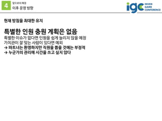 4
앞으로의 예정
이후 운영 방향
현재 방침을 최대한 유지
특별한 인원 충원 계획은 없음
특별한 이슈가 없다면 인원을 쉽게 늘리지 않을 예정
가치관이 잘 맞는 사람이 있다면 예외
→ 파트너는 환영하지만 직원을 뽑을 것에는 부정적
→ 누군가의 관리에 시간을 쓰고 싶지 않다
 