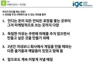 5
정리
어째서 인디? = 프리덤!
우리가 인디를 하는 이유?
→ 로망을 우선 시하면서 살 수 있는 자유를 쫓아
1. 인디는 돈이 되든 안되든 로망을 쫓는 곳부터
그저 마케팅적으로 쓰는 곳까지 다양
2. 독립한 이유는 주변에 피해를 주지 않으면서
만들고 싶은 것을 만들기 위해
3. 2년간 지내보니 회사에서 게임을 만들 때와는
다른 즐거움과 깨달음이 있었고 맘에 듬
4. 앞으로도 계속 이렇게 지낼 예정
 