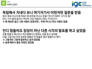 0
소개
어쩌다 강연?
독립해서 지내다 보니 여기저기서 이런저런 질문을 받음
회사 계속 다니지 왜 독립? 왜 모바일 아니고 콘솔? 인디가 뭐여? 그거 돈 됨?
인디 그거 갈데 없거나 커리어 구린 사람이나 하는 거 아닌가?
→ 뭐 세상은 넓고 그런 사람도 있겠지만... 우린 아니고 아닌 사람도 많음
인디 힘들어요 징징이 아닌 다른 시각의 발표를 하고 싶었음
보통 힘들고 배고프고 개고생했다고 말하는 것을 듣고 싶어함
다들 그걸 아는지라 실제로 힘들든 안 힘들든 일단 힘들다고 얘기
→ 그렇지만 그렇게 발표하고 싶지 않았음
→ 실제 해보니 좋은 부분도 많았음
 