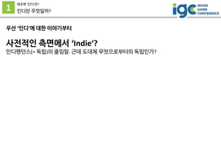 1
애초에 ’인디’란?
인디란 무엇일까?
우선 ‘인디’에 대한 이야기부터
사전적인 측면에서 ‘Indie‘?
인디펜던스(= 독립)의 줄임말. 근데 도대체 무엇으로부터의 독립인가?
 