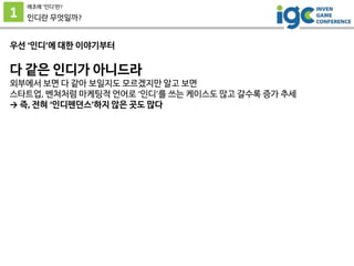 1
애초에 ’인디’란?
인디란 무엇일까?
우선 ‘인디’에 대한 이야기부터
다 같은 인디가 아니드라
외부에서 보면 다 같아 보일지도 모르겠지만 알고 보면
스타트업, 벤쳐처럼 마케팅적 언어로 ‘인디’를 쓰는 케이스도 많고 갈수록 증가 추세
→ 즉, 전혀 ‘인디펜던스’하지 않은 곳도 많다
 