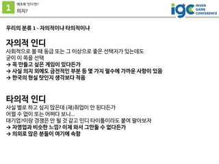 1
애초에 ’인디’란?
의지?
우리의 분류 1 - 자의적이냐 타의적이냐
자의적 인디
사회적으로 볼 때 동급 또는 그 이상으로 좋은 선택지가 있는데도
굳이 이 쪽을 선택
→ 꼭 만들고 싶은 게임이 있다든가
→ 사실 의지 외에도 금전적인 부분 등 몇 가지 필수에 가까운 사항이 있음
→ 한국의 현실 탓인지 생각보다 적음
타의적 인디
사실 별로 하고 싶지 않은데 (재)취업이 안 된다든가
어쩔 수 없이 또는 어쩌다 보니...
대기업?이랑 경쟁은 안 될 것 같고 인디 타이틀이라도 붙여 팔아보자
→ 자영업과 비슷한 느낌? 이제 와서 그만둘 수 없다든가
→ 의외로 많은 분들이 여기에 속함
 