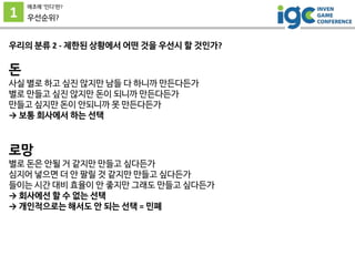 1
애초에 ’인디’란?
우선순위?
우리의 분류 2 - 제한된 상황에서 어떤 것을 우선시 할 것인가?
돈
사실 별로 하고 싶진 않지만 남들 다 하니까 만든다든가
별로 만들고 싶진 않지만 돈이 되니까 만든다든가
만들고 싶지만 돈이 안되니까 못 만든다든가
→ 보통 회사에서 하는 선택
로망
별로 돈은 안될 거 같지만 만들고 싶다든가
심지어 넣으면 더 안 팔릴 것 같지만 만들고 싶다든가
들이는 시간 대비 효율이 안 좋지만 그래도 만들고 싶다든가
→ 회사에선 할 수 없는 선택
→ 개인적으로는 해서도 안 되는 선택 = 민폐
 
